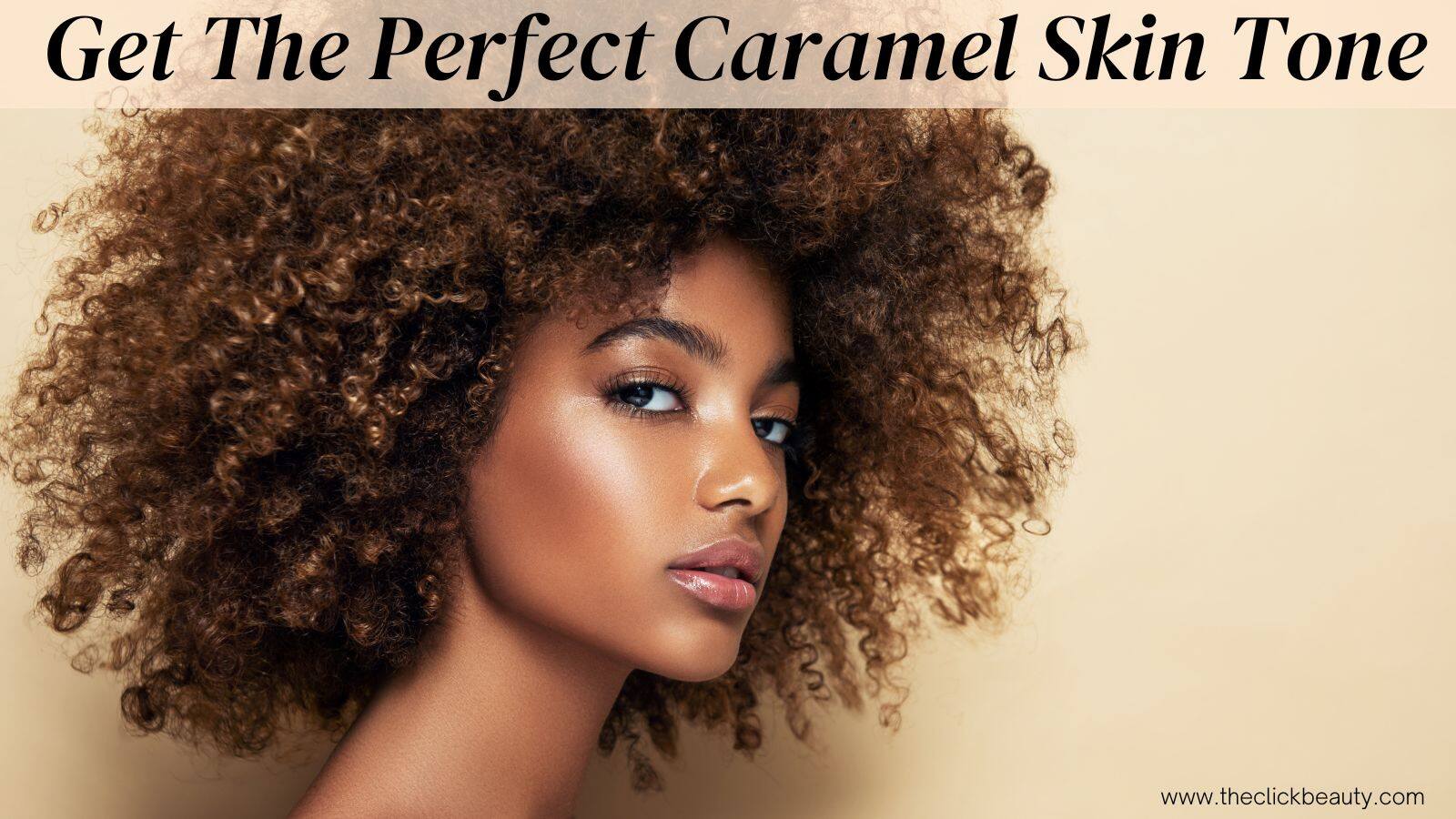 How To Get The Perfect Caramel Skin Tone - The Click Beauty